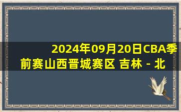 2024年09月20日CBA季前赛山西晋城赛区 吉林 - 北控 全场录像